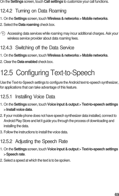 69On the Settings screen, touch Call settings to customize your call functions.12.4.2  Turning on Data Roaming1. On the Settings screen, touch Wireless &amp; networks &gt; Mobile networks.2. Select the Data roaming check box. Accessing data services while roaming may incur additional charges. Ask your wireless service provider about data roaming fees.12.4.3  Switching off the Data Service1. On the Settings screen, touch Wireless &amp; networks &gt; Mobile networks.2. Clear the Data enabled check box.12.5  Configuring Text-to-SpeechUse the Text-to-Speech settings to configure the Android text-to-speech synthesizer, for applications that can take advantage of this feature.12.5.1  Installing Voice Data1. On the Settings screen, touch Voice input &amp; output &gt; Text-to-speech settings &gt; Install voice data.2. If your mobile phone does not have speech synthesizer data installed, connect to Android Play Store and let it guide you through the process of downloading and installing the data.3. Follow the instructions to install the voice data.12.5.2  Adjusting the Speech Rate1. On the Settings screen, touch Voice input &amp; output &gt; Text-to-speech settings &gt; Speech rate.2. Select a speed at which the text is to be spoken.