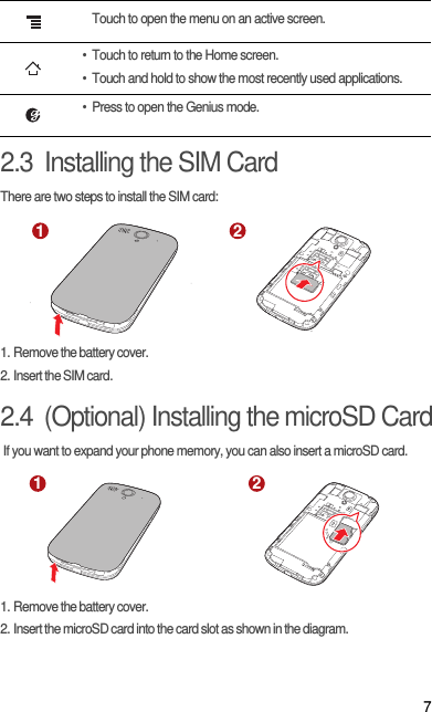 72.3  Installing the SIM CardThere are two steps to install the SIM card:1. Remove the battery cover.2. Insert the SIM card.2.4  (Optional) Installing the microSD Card If you want to expand your phone memory, you can also insert a microSD card.1. Remove the battery cover.2. Insert the microSD card into the card slot as shown in the diagram.Touch to open the menu on an active screen.• Touch to return to the Home screen.• Touch and hold to show the most recently used applications.• Press to open the Genius mode.1 21 2