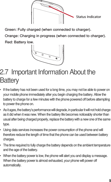 92.7  Important Information About the Battery•  If the battery has not been used for a long time, you may not be able to power on your mobile phone immediately after you begin charging the battery. Allow the battery to charge for a few minutes with the phone powered off before attempting to power the phone on.•  As it ages, the battery’s performance will degrade, in particular it will not hold charge as it did when it was new. When the battery life becomes noticeably shorter than usual after being charged properly, replace the battery with a new one of the same type.•  Using data services increases the power consumption of the phone and will therefore reduce the length of time that the phone can be used between battery charges.•  The time required to fully charge the battery depends on the ambient temperature and the age of the battery.•  When the battery power is low, the phone will alert you and display a message. When the battery power is almost exhausted, your phone will power off automatically.Status IndicatorGreen: Fully charged (when connected to charger).Orange: Charging in progress (when connected to charger).Red: Battery low.