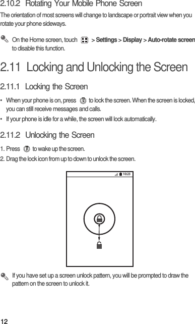 122.10.2  Rotating Your Mobile Phone ScreenThe orientation of most screens will change to landscape or portrait view when you rotate your phone sideways. On the Home screen, touch   &gt; Settings &gt; Display &gt; Auto-rotate screen to disable this function.2.11  Locking and Unlocking the Screen2.11.1  Locking the Screen•  When your phone is on, press  to lock the screen. When the screen is locked, you can still receive messages and calls.•  If your phone is idle for a while, the screen will lock automatically.2.11.2  Unlocking the Screen1. Press  to wake up the screen.2. Drag the lock icon from up to down to unlock the screen. If you have set up a screen unlock pattern, you will be prompted to draw the pattern on the screen to unlock it.10:23