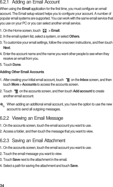 346.2.1  Adding an Email AccountWhen using the Email application for the first time, you must configure an email account. The Email setup wizard helps you to configure your account. A number of popular email systems are supported. You can work with the same email service that you use on your PC or you can select another email service.1. On the Home screen, touch   &gt; Email. 2. In the email system list, select a system, or select Others.3. To customize your email settings, follow the onscreen instructions, and then touch Next.4. Enter the account name and the name you want other people to see when they receive an email from you.5. Touch Done. Adding Other Email Accounts1. After creating your initial email account, touch  on the Inbox screen, and then touch More &gt; Accounts to access the accounts screen.2. Touch  on the accounts screen, and then touch Add account to create another email account. When adding an additional email account, you have the option to use the new account to send all outgoing messages.6.2.2  Viewing an Email Message1. On the accounts screen, touch the email account you want to use.2. Access a folder, and then touch the message that you want to view.6.2.3  Saving an Email Attachment1. On the accounts screen, touch the email account you want to use.2. Touch the email message you want to view.3. Touch Save next to the attachment in the email.4. Select a path for saving the attachment and touch Save.
