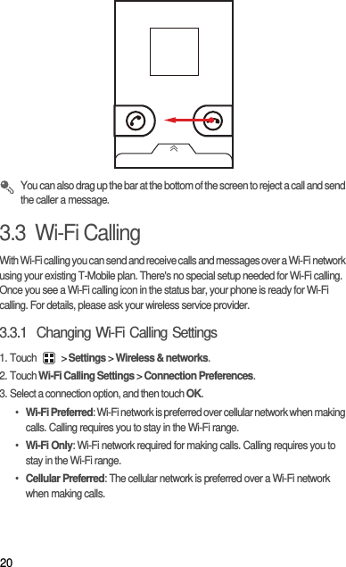 20 You can also drag up the bar at the bottom of the screen to reject a call and send the caller a message.3.3  Wi-Fi CallingWith Wi-Fi calling you can send and receive calls and messages over a Wi-Fi network using your existing T-Mobile plan. There&apos;s no special setup needed for Wi-Fi calling. Once you see a Wi-Fi calling icon in the status bar, your phone is ready for Wi-Fi calling. For details, please ask your wireless service provider.3.3.1  Changing Wi-Fi Calling Settings1. Touch   &gt; Settings &gt; Wireless &amp; networks.2. Touch Wi-Fi Calling Settings &gt; Connection Preferences.3. Select a connection option, and then touch OK.• Wi-Fi Preferred: Wi-Fi network is preferred over cellular network when making calls. Calling requires you to stay in the Wi-Fi range.• Wi-Fi Only: Wi-Fi network required for making calls. Calling requires you to stay in the Wi-Fi range.• Cellular Preferred: The cellular network is preferred over a Wi-Fi network when making calls.
