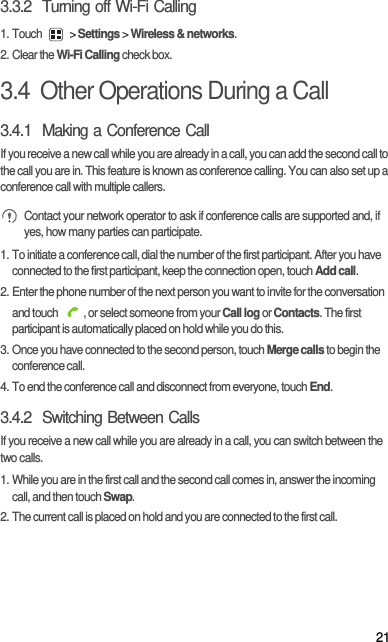213.3.2  Turning off Wi-Fi Calling1. Touch   &gt; Settings &gt; Wireless &amp; networks.2. Clear the Wi-Fi Calling check box.3.4  Other Operations During a Call3.4.1  Making a Conference CallIf you receive a new call while you are already in a call, you can add the second call to the call you are in. This feature is known as conference calling. You can also set up a conference call with multiple callers. Contact your network operator to ask if conference calls are supported and, if yes, how many parties can participate.1. To initiate a conference call, dial the number of the first participant. After you have connected to the first participant, keep the connection open, touch Add call.2. Enter the phone number of the next person you want to invite for the conversation and touch  , or select someone from your Call log or Contacts. The first participant is automatically placed on hold while you do this.3. Once you have connected to the second person, touch Merge calls to begin the conference call.4. To end the conference call and disconnect from everyone, touch End.3.4.2  Switching Between CallsIf you receive a new call while you are already in a call, you can switch between the two calls.1. While you are in the first call and the second call comes in, answer the incoming call, and then touch Swap.2. The current call is placed on hold and you are connected to the first call.
