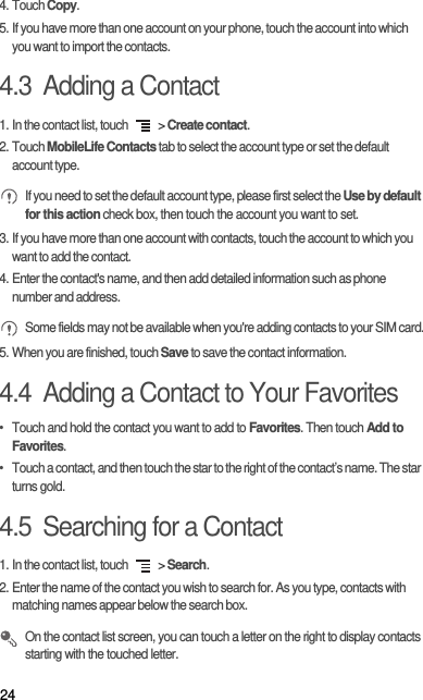244. Touch Copy.5. If you have more than one account on your phone, touch the account into which you want to import the contacts.4.3  Adding a Contact1. In the contact list, touch   &gt; Create contact.2. Touch MobileLife Contacts tab to select the account type or set the default account type.  If you need to set the default account type, please first select the Use by default for this action check box, then touch the account you want to set.3. If you have more than one account with contacts, touch the account to which you want to add the contact.4. Enter the contact&apos;s name, and then add detailed information such as phone number and address. Some fields may not be available when you&apos;re adding contacts to your SIM card.5. When you are finished, touch Save to save the contact information.4.4  Adding a Contact to Your Favorites•  Touch and hold the contact you want to add to Favorites. Then touch Add to Favorites.•  Touch a contact, and then touch the star to the right of the contact’s name. The star turns gold.4.5  Searching for a Contact1. In the contact list, touch   &gt; Search.2. Enter the name of the contact you wish to search for. As you type, contacts with matching names appear below the search box. On the contact list screen, you can touch a letter on the right to display contacts starting with the touched letter.