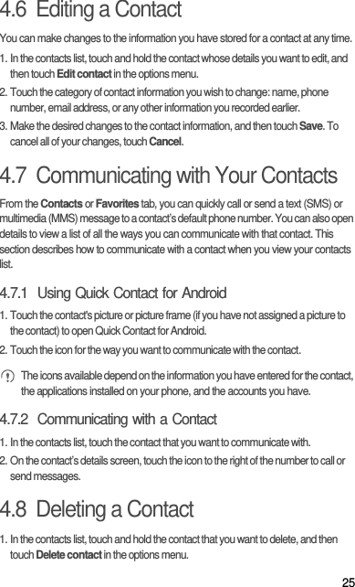 254.6  Editing a ContactYou can make changes to the information you have stored for a contact at any time.1. In the contacts list, touch and hold the contact whose details you want to edit, and then touch Edit contact in the options menu.2. Touch the category of contact information you wish to change: name, phone number, email address, or any other information you recorded earlier.3. Make the desired changes to the contact information, and then touch Save. To cancel all of your changes, touch Cancel.4.7  Communicating with Your ContactsFrom the Contacts or Favorites tab, you can quickly call or send a text (SMS) or multimedia (MMS) message to a contact’s default phone number. You can also open details to view a list of all the ways you can communicate with that contact. This section describes how to communicate with a contact when you view your contacts list.4.7.1  Using Quick Contact for Android1. Touch the contact&apos;s picture or picture frame (if you have not assigned a picture to the contact) to open Quick Contact for Android.2. Touch the icon for the way you want to communicate with the contact. The icons available depend on the information you have entered for the contact, the applications installed on your phone, and the accounts you have.4.7.2  Communicating with a Contact1. In the contacts list, touch the contact that you want to communicate with.2. On the contact’s details screen, touch the icon to the right of the number to call or send messages.4.8  Deleting a Contact1. In the contacts list, touch and hold the contact that you want to delete, and then touch Delete contact in the options menu.