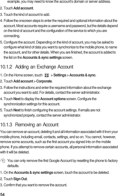 54example, you may need to know the account’s domain or server address.2. Touch Add account.3. Touch the kind of account to add.4. Follow the onscreen steps to enter the required and optional information about the account. Most accounts require a username and password, but the details depend on the kind of account and the configuration of the service to which you are connecting.5. Configure the account. Depending on the kind of account, you may be asked to configure what kind of data you want to synchronize to the mobile phone, to name the account, and for other details. When you are finished, the account is added to the list on the Accounts &amp; sync settings screen.10.1.2  Adding an Exchange Account1. On the Home screen, touch   &gt; Settings &gt; Accounts &amp; sync.2. Touch Add account &gt; Corporate.3. Follow the instructions and enter the required information about the exchange account you want to add. For details, contact the server administrator.4. Touch Next to display the Account options screen. Configure the synchronization settings for this account.5. Touch Next to finish configuring the account settings. If emails are not synchronized properly, contact the server administrator.10.1.3  Removing an AccountYou can remove an account, deleting it and all information associated with it from your mobile phone, including email, contacts, settings, and so on. You cannot, however, remove some accounts, such as the first account you signed into on the mobile phone. If you attempt to remove certain accounts, all personal information associated with it will be deleted. You can only remove the first Google Account by resetting the phone to factory defaults.1. On the Accounts &amp; sync settings screen, touch the account to be deleted.2. Touch Sign Out.3. Confirm that you want to remove the account.