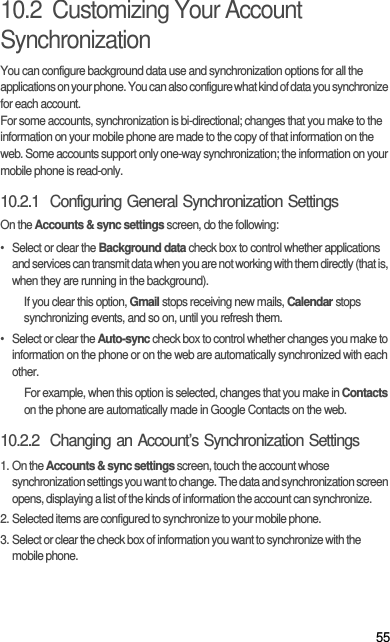 5510.2  Customizing Your Account SynchronizationYou can configure background data use and synchronization options for all the applications on your phone. You can also configure what kind of data you synchronize for each account.For some accounts, synchronization is bi-directional; changes that you make to the information on your mobile phone are made to the copy of that information on the web. Some accounts support only one-way synchronization; the information on your mobile phone is read-only.10.2.1  Configuring General Synchronization SettingsOn the Accounts &amp; sync settings screen, do the following:•  Select or clear the Background data check box to control whether applications and services can transmit data when you are not working with them directly (that is, when they are running in the background).If you clear this option, Gmail stops receiving new mails, Calendar stops synchronizing events, and so on, until you refresh them.•  Select or clear the Auto-sync check box to control whether changes you make to information on the phone or on the web are automatically synchronized with each other.For example, when this option is selected, changes that you make in Contacts on the phone are automatically made in Google Contacts on the web.10.2.2  Changing an Account’s Synchronization Settings1. On the Accounts &amp; sync settings screen, touch the account whose synchronization settings you want to change. The data and synchronization screen opens, displaying a list of the kinds of information the account can synchronize.2. Selected items are configured to synchronize to your mobile phone.3. Select or clear the check box of information you want to synchronize with the mobile phone.