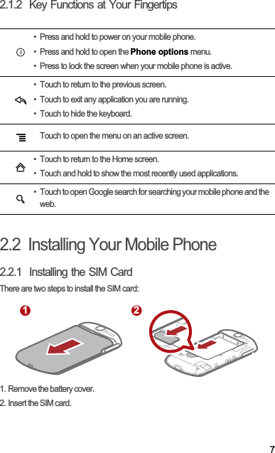 72.1.2  Key Functions at Your Fingertips2.2  Installing Your Mobile Phone2.2.1  Installing the SIM CardThere are two steps to install the SIM card:1. Remove the battery cover.2. Insert the SIM card.• Press and hold to power on your mobile phone. • Press and hold to open the Phone options menu.• Press to lock the screen when your mobile phone is active.• Touch to return to the previous screen.• Touch to exit any application you are running.• Touch to hide the keyboard.Touch to open the menu on an active screen.• Touch to return to the Home screen.• Touch and hold to show the most recently used applications.• Touch to open Google search for searching your mobile phone and the web.1 2