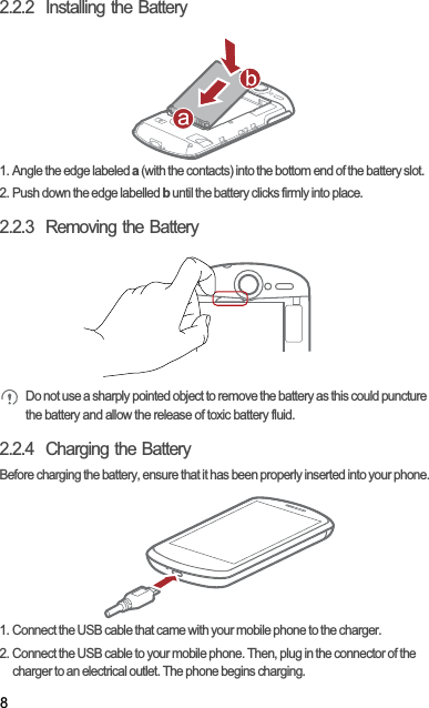 82.2.2  Installing the Battery1. Angle the edge labeled a (with the contacts) into the bottom end of the battery slot.2. Push down the edge labelled b until the battery clicks firmly into place.2.2.3  Removing the BatteryDo not use a sharply pointed object to remove the battery as this could puncture the battery and allow the release of toxic battery fluid.2.2.4  Charging the BatteryBefore charging the battery, ensure that it has been properly inserted into your phone.1. Connect the USB cable that came with your mobile phone to the charger.2. Connect the USB cable to your mobile phone. Then, plug in the connector of the charger to an electrical outlet. The phone begins charging.