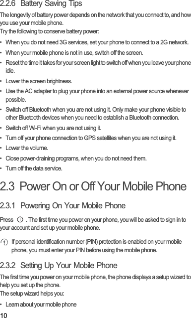 102.2.6  Battery Saving Tips The longevity of battery power depends on the network that you connect to, and how you use your mobile phone.Try the following to conserve battery power:•  When you do not need 3G services, set your phone to connect to a 2G network.•  When your mobile phone is not in use, switch off the screen.•  Reset the time it takes for your screen light to switch off when you leave your phone idle.•  Lower the screen brightness.•  Use the AC adapter to plug your phone into an external power source whenever possible.•  Switch off Bluetooth when you are not using it. Only make your phone visible to other Bluetooth devices when you need to establish a Bluetooth connection.•  Switch off Wi-Fi when you are not using it.•  Turn off your phone connection to GPS satellites when you are not using it.• Lower the volume.•  Close power-draining programs, when you do not need them.•  Turn off the data service.2.3  Power On or Off Your Mobile Phone2.3.1  Powering On Your Mobile PhonePress  . The first time you power on your phone, you will be asked to sign in to your account and set up your mobile phone.If personal identification number (PIN) protection is enabled on your mobile phone, you must enter your PIN before using the mobile phone.2.3.2  Setting Up Your Mobile PhoneThe first time you power on your mobile phone, the phone displays a setup wizard to help you set up the phone.The setup wizard helps you:•   Learn about your mobile phone
