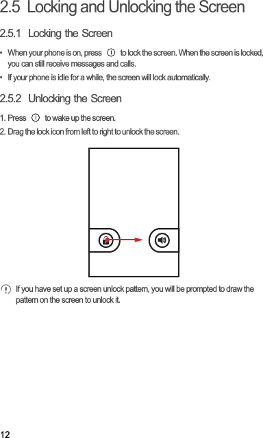 122.5  Locking and Unlocking the Screen2.5.1  Locking the Screen•  When your phone is on, press   to lock the screen. When the screen is locked, you can still receive messages and calls.•  If your phone is idle for a while, the screen will lock automatically.2.5.2  Unlocking the Screen1. Press   to wake up the screen.2. Drag the lock icon from left to right to unlock the screen.If you have set up a screen unlock pattern, you will be prompted to draw the pattern on the screen to unlock it.