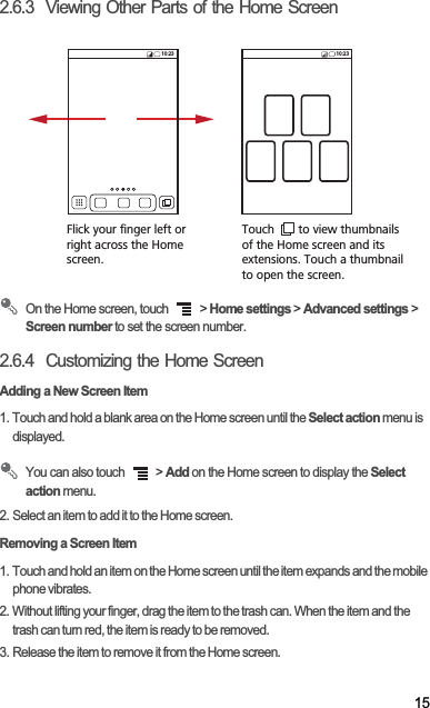 152.6.3  Viewing Other Parts of the Home ScreenOn the Home screen, touch   &gt; Home settings &gt; Advanced settings &gt; Screen number to set the screen number.2.6.4  Customizing the Home ScreenAdding a New Screen Item1. Touch and hold a blank area on the Home screen until the Select action menu is displayed.You can also touch   &gt; Add on the Home screen to display the Select action menu.2. Select an item to add it to the Home screen.Removing a Screen Item1. Touch and hold an item on the Home screen until the item expands and the mobile phone vibrates.2. Without lifting your finger, drag the item to the trash can. When the item and the trash can turn red, the item is ready to be removed.3. Release the item to remove it from the Home screen.Flick your finger left orright across the Home screen.Touch       to view thumbnailsof the Home screen and its extensions. Touch a thumbnailto open the screen.10:23 10:23