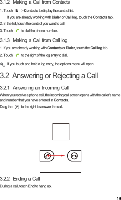 193.1.2  Making a Call from Contacts1. Touch   &gt; Contacts to display the contact list.If you are already working with Dialer or Call log, touch the Contacts tab.2. In the list, touch the contact you want to call.3. Touch   to dial the phone number.3.1.3  Making a Call from Call log1. If you are already working with Contacts or Dialer, touch the Call log tab.2. Touch   to the right of the log entry to dial.If you touch and hold a log entry, the options menu will open.3.2  Answering or Rejecting a Call3.2.1  Answering an Incoming CallWhen you receive a phone call, the incoming call screen opens with the caller&apos;s name and number that you have entered in Contacts.Drag the   to the right to answer the call.3.2.2  Ending a CallDuring a call, touch End to hang up.