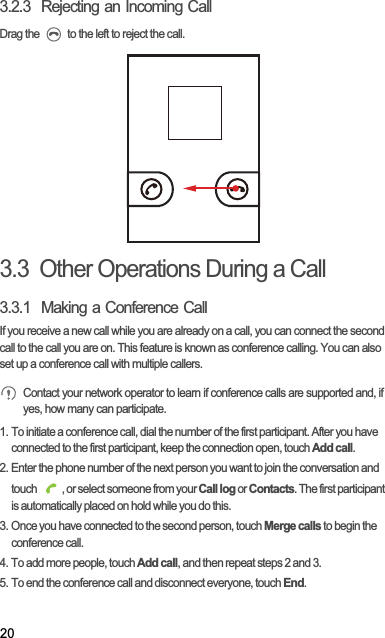 203.2.3  Rejecting an Incoming CallDrag the   to the left to reject the call.3.3  Other Operations During a Call3.3.1  Making a Conference CallIf you receive a new call while you are already on a call, you can connect the second call to the call you are on. This feature is known as conference calling. You can also set up a conference call with multiple callers.Contact your network operator to learn if conference calls are supported and, if yes, how many can participate.1. To initiate a conference call, dial the number of the first participant. After you have connected to the first participant, keep the connection open, touch Add call.2. Enter the phone number of the next person you want to join the conversation and touch  , or select someone from your Call log or Contacts. The first participant is automatically placed on hold while you do this.3. Once you have connected to the second person, touch Merge calls to begin the conference call.4. To add more people, touch Add call, and then repeat steps 2 and 3.5. To end the conference call and disconnect everyone, touch End.