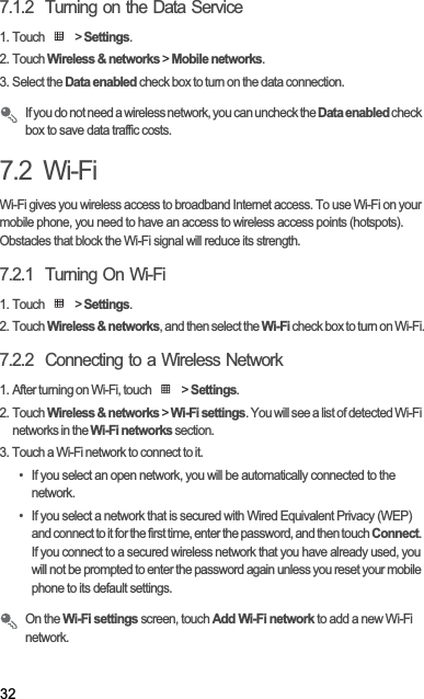 327.1.2  Turning on the Data Service1. Touch   &gt; Settings.2. Touch Wireless &amp; networks &gt; Mobile networks.3. Select the Data enabled check box to turn on the data connection.If you do not need a wireless network, you can uncheck the Data enabled check box to save data traffic costs.7.2  Wi-FiWi-Fi gives you wireless access to broadband Internet access. To use Wi-Fi on your mobile phone, you need to have an access to wireless access points (hotspots). Obstacles that block the Wi-Fi signal will reduce its strength.7.2.1  Turning On Wi-Fi1. Touch   &gt; Settings.2. Touch Wireless &amp; networks, and then select the Wi-Fi check box to turn on Wi-Fi.7.2.2  Connecting to a Wireless Network1. After turning on Wi-Fi, touch   &gt; Settings.2. Touch Wireless &amp; networks &gt; Wi-Fi settings. You will see a list of detected Wi-Fi networks in the Wi-Fi networks section.3. Touch a Wi-Fi network to connect to it.•  If you select an open network, you will be automatically connected to the network.•  If you select a network that is secured with Wired Equivalent Privacy (WEP) and connect to it for the first time, enter the password, and then touch Connect.If you connect to a secured wireless network that you have already used, you will not be prompted to enter the password again unless you reset your mobile phone to its default settings.On the Wi-Fi settings screen, touch Add Wi-Fi network to add a new Wi-Fi network.