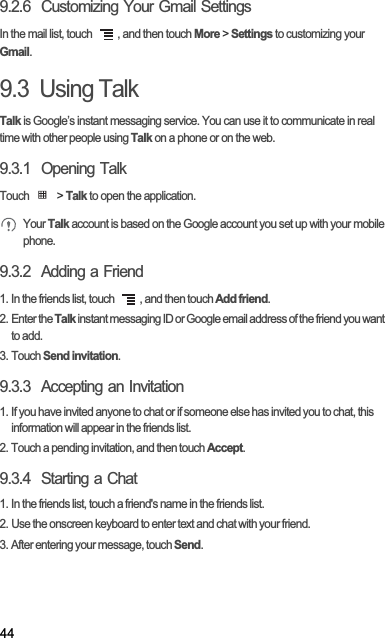 449.2.6  Customizing Your Gmail SettingsIn the mail list, touch  , and then touch More &gt; Settings to customizing your Gmail.9.3  Using TalkTalk is Google’s instant messaging service. You can use it to communicate in real time with other people using Talk on a phone or on the web.9.3.1  Opening TalkTouch   &gt; Talk to open the application.Your Talk account is based on the Google account you set up with your mobile phone.9.3.2  Adding a Friend1. In the friends list, touch  , and then touch Add friend.2. Enter the Talk instant messaging ID or Google email address of the friend you want to add.3. Touch Send invitation.9.3.3  Accepting an Invitation1. If you have invited anyone to chat or if someone else has invited you to chat, this information will appear in the friends list.2. Touch a pending invitation, and then touch Accept.9.3.4  Starting a Chat1. In the friends list, touch a friend&apos;s name in the friends list.2. Use the onscreen keyboard to enter text and chat with your friend.3. After entering your message, touch Send.