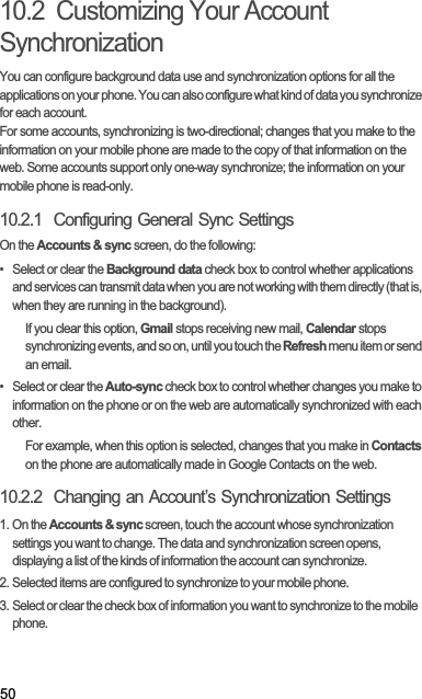 5010.2  Customizing Your Account SynchronizationYou can configure background data use and synchronization options for all the applications on your phone. You can also configure what kind of data you synchronize for each account.For some accounts, synchronizing is two-directional; changes that you make to the information on your mobile phone are made to the copy of that information on the web. Some accounts support only one-way synchronize; the information on your mobile phone is read-only.10.2.1  Configuring General Sync SettingsOn the Accounts &amp; sync screen, do the following:•  Select or clear the Background data check box to control whether applications and services can transmit data when you are not working with them directly (that is, when they are running in the background).If you clear this option, Gmail stops receiving new mail, Calendar stops synchronizing events, and so on, until you touch the Refresh menu item or send an email.•  Select or clear the Auto-sync check box to control whether changes you make to information on the phone or on the web are automatically synchronized with each other.For example, when this option is selected, changes that you make in Contactson the phone are automatically made in Google Contacts on the web.10.2.2  Changing an Account’s Synchronization Settings1. On the Accounts &amp; sync screen, touch the account whose synchronization settings you want to change. The data and synchronization screen opens, displaying a list of the kinds of information the account can synchronize.2. Selected items are configured to synchronize to your mobile phone.3. Select or clear the check box of information you want to synchronize to the mobile phone.