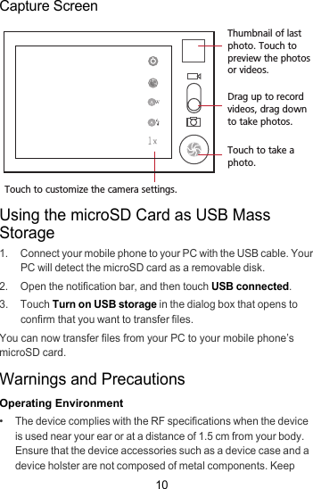 10Capture ScreenUsing the microSD Card as USB Mass Storage1.  Connect your mobile phone to your PC with the USB cable. Your PC will detect the microSD card as a removable disk.2.  Open the notification bar, and then touch USB connected.3. Touch Turn on USB storage in the dialog box that opens to confirm that you want to transfer files.You can now transfer files from your PC to your mobile phone’s microSD card.Warnings and PrecautionsOperating Environment•   The device complies with the RF specifications when the device is used near your ear or at a distance of 1.5 cm from your body. Ensure that the device accessories such as a device case and a device holster are not composed of metal components. Keep 35Touch to customize the camera settings.Thumbnail of last photo. Touch to preview the photos or videos.Drag up to record videos, drag down to take photos.Touch to take a photo.