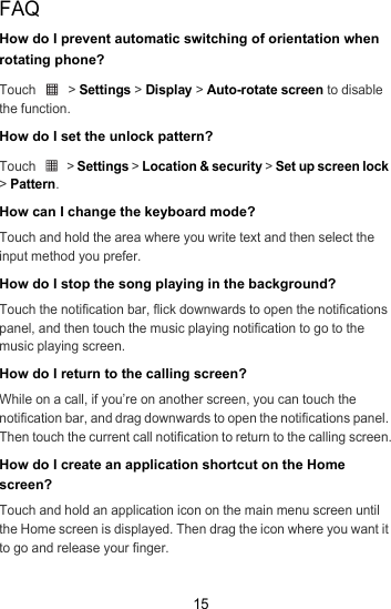15FAQHow do I prevent automatic switching of orientation when rotating phone?Touch  &gt; Settings &gt; Display &gt; Auto-rotate screen to disable the function.How do I set the unlock pattern?Touch  &gt; Settings &gt; Location &amp; security &gt; Set up screen lock &gt; Pattern.How can I change the keyboard mode?Touch and hold the area where you write text and then select the input method you prefer.How do I stop the song playing in the background?Touch the notification bar, flick downwards to open the notifications panel, and then touch the music playing notification to go to the music playing screen.How do I return to the calling screen?While on a call, if you’re on another screen, you can touch the notification bar, and drag downwards to open the notifications panel. Then touch the current call notification to return to the calling screen.How do I create an application shortcut on the Home screen?Touch and hold an application icon on the main menu screen until the Home screen is displayed. Then drag the icon where you want it to go and release your finger.