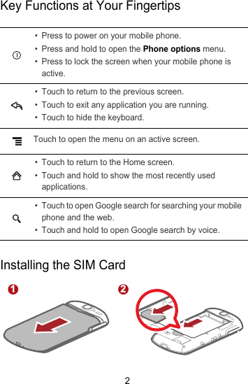 2Key Functions at Your FingertipsInstalling the SIM Card• Press to power on your mobile phone. • Press and hold to open the Phone options menu.• Press to lock the screen when your mobile phone is active.• Touch to return to the previous screen.• Touch to exit any application you are running.• Touch to hide the keyboard.Touch to open the menu on an active screen.• Touch to return to the Home screen.• Touch and hold to show the most recently used applications.• Touch to open Google search for searching your mobile phone and the web.• Touch and hold to open Google search by voice.1 2