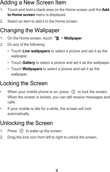 6Adding a New Screen Item1.  Touch and hold a blank area on the Home screen until the Add to Home screen menu is displayed.2.  Select an item to add it to the Home screen.Changing the Wallpaper1.  On the Home screen, touch   &gt; Wallpaper.2.  Do any of the following:• Touch Live wallpapers to select a picture and set it as the wallpaper.• Touch Gallery to select a picture and set it as the wallpaper.• Touch Wallpapers to select a picture and set it as the wallpaper.Locking the Screen•  When your mobile phone is on, press   to lock the screen. When the screen is locked, you can still receive messages and calls.•  If your mobile is idle for a while, the screen will lock automatically.Unlocking the Screen1. Press   to wake up the screen.2.  Drag the lock icon from left to right to unlock the screen.