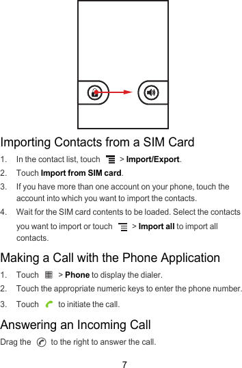 7Importing Contacts from a SIM Card1.  In the contact list, touch   &gt; Import/Export.2. Touch Import from SIM card.3.  If you have more than one account on your phone, touch the account into which you want to import the contacts.4.  Wait for the SIM card contents to be loaded. Select the contacts you want to import or touch   &gt; Import all to import all contacts.Making a Call with the Phone Application1. Touch   &gt; Phone to display the dialer.2.  Touch the appropriate numeric keys to enter the phone number.3. Touch   to initiate the call.Answering an Incoming CallDrag the   to the right to answer the call.
