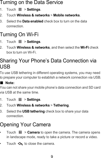 9Turning on the Data Service1. Touch   &gt; Settings.2. Touch Wireless &amp; networks &gt; Mobile networks.3. Select the Data enabled check box to turn on the data connection.Turning On Wi-Fi1. Touch   &gt; Settings.2. Touch Wireless &amp; networks, and then select the Wi-Fi check box to turn on Wi-Fi.Sharing Your Phone’s Data Connection via USBTo use USB tethering in different operating systems, you may need to prepare your computer to establish a network connection via USB.■  Note:  You can not share your mobile phone’s data connection and SD card via USB at the same time.1. Touch   &gt; Settings.2. Touch Wireless &amp; networks &gt; Tethering.3. Select the USB tethering check box to share your data connection.Opening Your Camera• Touch   &gt; Camera to open the camera. The camera opens in landscape mode, ready to take a picture or record a video.• Touch   to close the camera.