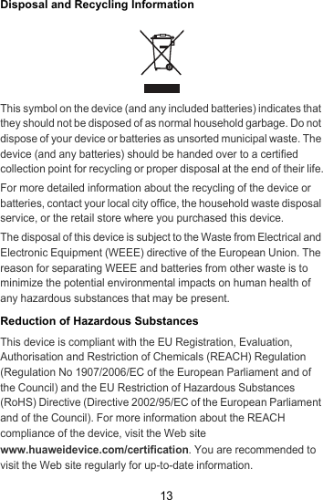 13Disposal and Recycling InformationThis symbol on the device (and any included batteries) indicates that they should not be disposed of as normal household garbage. Do not dispose of your device or batteries as unsorted municipal waste. The device (and any batteries) should be handed over to a certified collection point for recycling or proper disposal at the end of their life.For more detailed information about the recycling of the device or batteries, contact your local city office, the household waste disposal service, or the retail store where you purchased this device.The disposal of this device is subject to the Waste from Electrical and Electronic Equipment (WEEE) directive of the European Union. The reason for separating WEEE and batteries from other waste is to minimize the potential environmental impacts on human health of any hazardous substances that may be present.Reduction of Hazardous SubstancesThis device is compliant with the EU Registration, Evaluation, Authorisation and Restriction of Chemicals (REACH) Regulation (Regulation No 1907/2006/EC of the European Parliament and of the Council) and the EU Restriction of Hazardous Substances (RoHS) Directive (Directive 2002/95/EC of the European Parliament and of the Council). For more information about the REACH compliance of the device, visit the Web site www.huaweidevice.com/certification. You are recommended to visit the Web site regularly for up-to-date information.