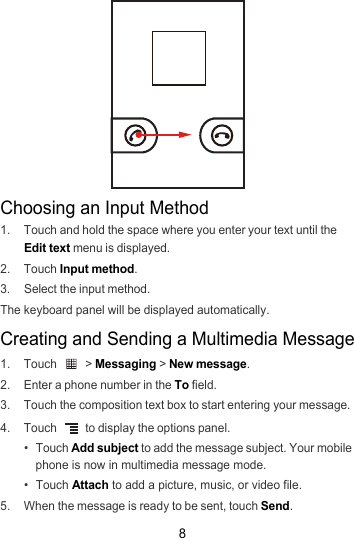 8Choosing an Input Method1.  Touch and hold the space where you enter your text until the Edit text menu is displayed.2. Touch Input method.3.  Select the input method.The keyboard panel will be displayed automatically.Creating and Sending a Multimedia Message1. Touch   &gt; Messaging &gt; New message.2.  Enter a phone number in the To field.3.  Touch the composition text box to start entering your message.4. Touch   to display the options panel. • Touch Add subject to add the message subject. Your mobile phone is now in multimedia message mode.• Touch Attach to add a picture, music, or video file.5.  When the message is ready to be sent, touch Send.