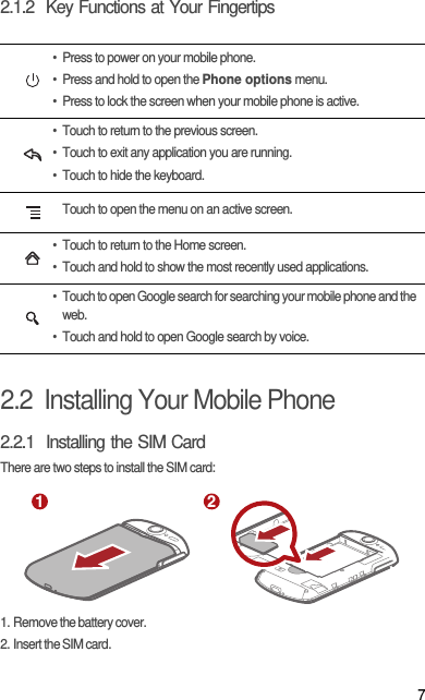 72.1.2  Key Functions at Your Fingertips2.2  Installing Your Mobile Phone2.2.1  Installing the SIM CardThere are two steps to install the SIM card:1. Remove the battery cover.2. Insert the SIM card.• Press to power on your mobile phone. • Press and hold to open the Phone options menu.• Press to lock the screen when your mobile phone is active.• Touch to return to the previous screen.• Touch to exit any application you are running.• Touch to hide the keyboard.Touch to open the menu on an active screen.• Touch to return to the Home screen.• Touch and hold to show the most recently used applications.• Touch to open Google search for searching your mobile phone and the web.• Touch and hold to open Google search by voice.1 2