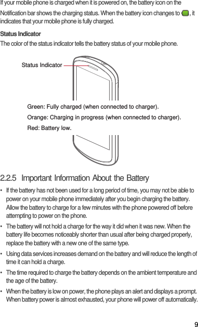 9If your mobile phone is charged when it is powered on, the battery icon on the Notification bar shows the charging status. When the battery icon changes to  , it indicates that your mobile phone is fully charged.Status IndicatorThe color of the status indicator tells the battery status of your mobile phone.2.2.5  Important Information About the Battery•  If the battery has not been used for a long period of time, you may not be able to power on your mobile phone immediately after you begin charging the battery. Allow the battery to charge for a few minutes with the phone powered off before attempting to power on the phone.•  The battery will not hold a charge for the way it did when it was new. When the battery life becomes noticeably shorter than usual after being charged properly, replace the battery with a new one of the same type.•  Using data services increases demand on the battery and will reduce the length of time it can hold a charge.•  The time required to charge the battery depends on the ambient temperature and the age of the battery.•  When the battery is low on power, the phone plays an alert and displays a prompt. When battery power is almost exhausted, your phone will power off automatically.Status IndicatorGreen: Fully charged (when connected to charger).Orange: Charging in progress (when connected to charger).Red: Battery low.