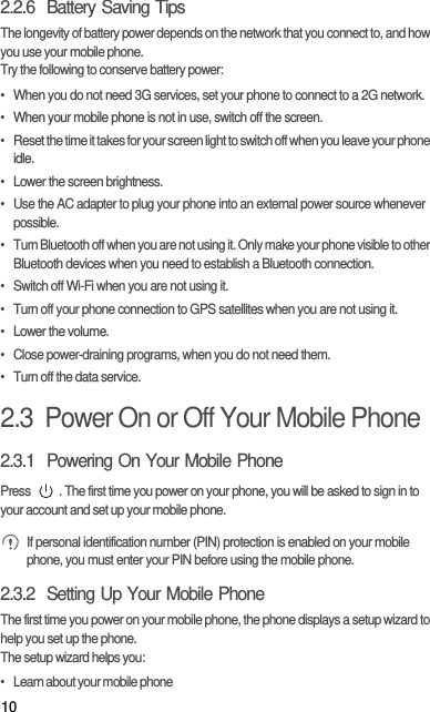 102.2.6  Battery Saving Tips The longevity of battery power depends on the network that you connect to, and how you use your mobile phone.Try the following to conserve battery power:•  When you do not need 3G services, set your phone to connect to a 2G network.•  When your mobile phone is not in use, switch off the screen.•  Reset the time it takes for your screen light to switch off when you leave your phone idle.•  Lower the screen brightness.•  Use the AC adapter to plug your phone into an external power source whenever possible.•  Turn Bluetooth off when you are not using it. Only make your phone visible to other Bluetooth devices when you need to establish a Bluetooth connection.•  Switch off Wi-Fi when you are not using it.•  Turn off your phone connection to GPS satellites when you are not using it.• Lower the volume.•  Close power-draining programs, when you do not need them.•  Turn off the data service.2.3  Power On or Off Your Mobile Phone2.3.1  Powering On Your Mobile PhonePress  . The first time you power on your phone, you will be asked to sign in to your account and set up your mobile phone. If personal identification number (PIN) protection is enabled on your mobile phone, you must enter your PIN before using the mobile phone.2.3.2  Setting Up Your Mobile PhoneThe first time you power on your mobile phone, the phone displays a setup wizard to help you set up the phone.The setup wizard helps you:•   Learn about your mobile phone