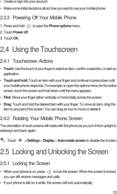 11•   Create or sign into your account•   Make some initial decisions about how you want to use your mobile phone2.3.3  Powering Off Your Mobile Phone1. Press and hold   to open the Phone options menu.2. Touch Power off.3. Touch OK.2.4  Using the Touchscreen2.4.1  Touchscreen Actions•  Touch: Use the touch of your finger to select an item, confirm a selection, or start an application.•  Touch and hold: Touch an item with your finger and continue to press down until your mobile phone responds. For example, to open the options menu for the active screen, touch the screen and hold down until the menu appears.•  Flick: Move your finger either vertically or horizontally across the screen.•  Drag: Touch and hold the desired item with your finger. To move an item, drag the item to any part of the screen. You can drag an icon to move or delete it.2.4.2  Rotating Your Mobile Phone ScreenThe orientation of most screens will rotate with the phone as you turn it from upright to sideways and back again. Touch  &gt; Settings &gt; Display &gt; Auto-rotate screen to disable the function.2.5  Locking and Unlocking the Screen2.5.1  Locking the Screen•  When your phone is on, press   to lock the screen. When the screen is locked, you can still receive messages and calls.•  If your phone is idle for a while, the screen will lock automatically.