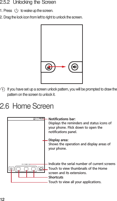 122.5.2  Unlocking the Screen1. Press   to wake up the screen.2. Drag the lock icon from left to right to unlock the screen. If you have set up a screen unlock pattern, you will be prompted to draw the pattern on the screen to unlock it.2.6  Home Screen10:23Touch to view all your applications.ShortcutsNotifications bar:Displays the reminders and status icons of your phone. Flick down to open the notifications panel. Display area: Shows the operation and display areas of your phone.Indicate the serial number of current screensTouch to view thumbnails of the Home screen and its extensions.