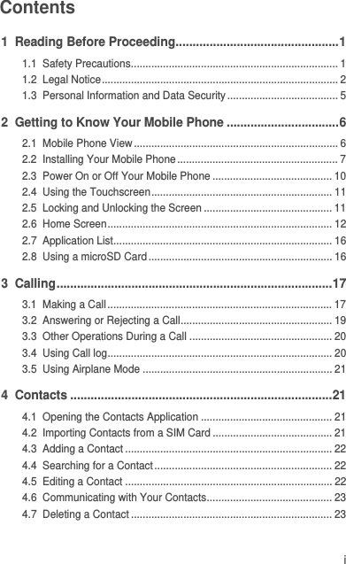 Contentsi1  Reading Before Proceeding................................................11.1  Safety Precautions....................................................................... 11.2  Legal Notice................................................................................. 21.3  Personal Information and Data Security...................................... 52  Getting to Know Your Mobile Phone .................................62.1  Mobile Phone View ...................................................................... 62.2  Installing Your Mobile Phone....................................................... 72.3  Power On or Off Your Mobile Phone ......................................... 102.4  Using the Touchscreen.............................................................. 112.5  Locking and Unlocking the Screen ............................................ 112.6  Home Screen............................................................................. 122.7  Application List........................................................................... 162.8  Using a microSD Card ............................................................... 163  Calling.................................................................................173.1  Making a Call............................................................................. 173.2  Answering or Rejecting a Call.................................................... 193.3  Other Operations During a Call ................................................. 203.4  Using Call log............................................................................. 203.5  Using Airplane Mode ................................................................. 214  Contacts .............................................................................214.1  Opening the Contacts Application ............................................. 214.2  Importing Contacts from a SIM Card ......................................... 214.3  Adding a Contact ....................................................................... 224.4  Searching for a Contact............................................................. 224.5  Editing a Contact ....................................................................... 224.6  Communicating with Your Contacts........................................... 234.7  Deleting a Contact ..................................................................... 23