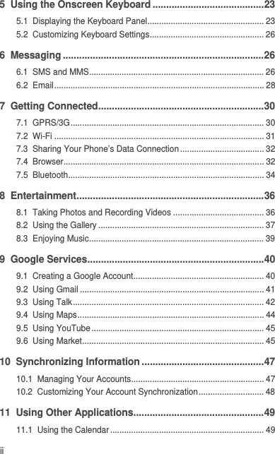 ii5  Using the Onscreen Keyboard .........................................235.1  Displaying the Keyboard Panel.................................................. 235.2  Customizing Keyboard Settings................................................. 266  Messaging ..........................................................................266.1  SMS and MMS........................................................................... 266.2  Email.......................................................................................... 287  Getting Connected.............................................................307.1  GPRS/3G................................................................................... 307.2  Wi-Fi .......................................................................................... 317.3  Sharing Your Phone’s Data Connection.................................... 327.4  Browser...................................................................................... 327.5  Bluetooth.................................................................................... 348  Entertainment.....................................................................368.1  Taking Photos and Recording Videos ....................................... 368.2  Using the Gallery ....................................................................... 378.3  Enjoying Music........................................................................... 399  Google Services.................................................................409.1  Creating a Google Account........................................................ 409.2  Using Gmail ............................................................................... 419.3  Using Talk.................................................................................. 429.4  Using Maps................................................................................ 449.5  Using YouTube.......................................................................... 459.6  Using Market.............................................................................. 4510  Synchronizing Information .............................................4710.1  Managing Your Accounts......................................................... 4710.2  Customizing Your Account Synchronization............................ 4811  Using Other Applications................................................4911.1  Using the Calendar.................................................................. 49