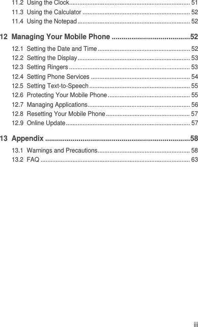 iii11.2  Using the Clock........................................................................ 5111.3  Using the Calculator ................................................................ 5211.4  Using the Notepad................................................................... 5212  Managing Your Mobile Phone ........................................5212.1  Setting the Date and Time....................................................... 5212.2  Setting the Display................................................................... 5312.3  Setting Ringers ........................................................................ 5312.4  Setting Phone Services ........................................................... 5412.5  Setting Text-to-Speech ............................................................ 5512.6  Protecting Your Mobile Phone ................................................. 5512.7  Managing Applications............................................................. 5612.8  Resetting Your Mobile Phone.................................................. 5712.9  Online Update.......................................................................... 5713  Appendix ..........................................................................5813.1  Warnings and Precautions....................................................... 5813.2  FAQ ......................................................................................... 63