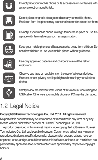 21.2  Legal NoticeCopyright © Huawei Technologies Co., Ltd. 2011. All rights reserved.No part of this document may be reproduced or transmitted in any form or by any means without prior written consent of Huawei Technologies Co., Ltd.The product described in this manual may include copyrighted software of Huawei Technologies Co., Ltd. and possible licensors. Customers shall not in any manner reproduce, distribute, modify, decompile, disassemble, decrypt, extract, reverse engineer, lease, assign, or sublicense the said software, unless such restrictions are prohibited by applicable laws or such actions are approved by respective copyright holders.Do not place your mobile phone or its accessories in containers with a strong electromagnetic field.Do not place magnetic storage media near your mobile phone. Radiation from the phone may erase the information stored on them.Do not put your mobile phone in a high-temperature place or use it in a place with flammable gas such as a gas station.Keep your mobile phone and its accessories away from children. Do not allow children to use your mobile phone without guidance.Use only approved batteries and chargers to avoid the risk of explosions.Observe any laws or regulations on the use of wireless devices. Respect others’ privacy and legal rights when using your wireless device.Strictly follow the relevant instructions of this manual while using the USB cable. Otherwise your mobile phone or PC may be damaged.