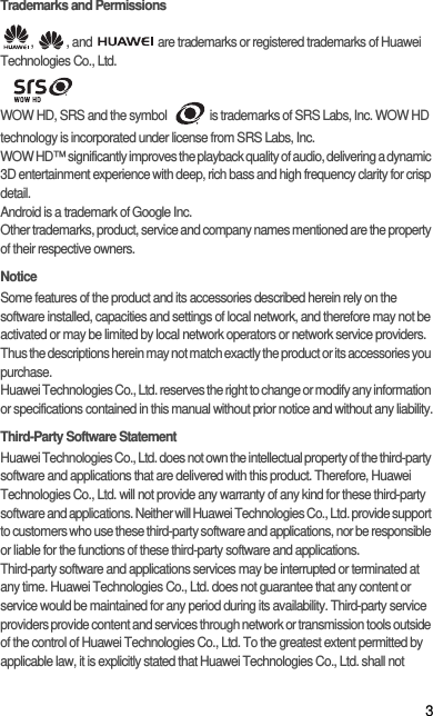 3Trademarks and Permissions,  , and   are trademarks or registered trademarks of Huawei Technologies Co., Ltd.  WOW HD, SRS and the symbol    is trademarks of SRS Labs, Inc. WOW HD technology is incorporated under license from SRS Labs, Inc.WOW HD™ significantly improves the playback quality of audio, delivering a dynamic 3D entertainment experience with deep, rich bass and high frequency clarity for crisp detail.Android is a trademark of Google Inc.Other trademarks, product, service and company names mentioned are the property of their respective owners.NoticeSome features of the product and its accessories described herein rely on the software installed, capacities and settings of local network, and therefore may not be activated or may be limited by local network operators or network service providers. Thus the descriptions herein may not match exactly the product or its accessories you purchase.Huawei Technologies Co., Ltd. reserves the right to change or modify any information or specifications contained in this manual without prior notice and without any liability.Third-Party Software StatementHuawei Technologies Co., Ltd. does not own the intellectual property of the third-party software and applications that are delivered with this product. Therefore, Huawei Technologies Co., Ltd. will not provide any warranty of any kind for these third-party software and applications. Neither will Huawei Technologies Co., Ltd. provide support to customers who use these third-party software and applications, nor be responsible or liable for the functions of these third-party software and applications.Third-party software and applications services may be interrupted or terminated at any time. Huawei Technologies Co., Ltd. does not guarantee that any content or service would be maintained for any period during its availability. Third-party service providers provide content and services through network or transmission tools outside of the control of Huawei Technologies Co., Ltd. To the greatest extent permitted by applicable law, it is explicitly stated that Huawei Technologies Co., Ltd. shall not 