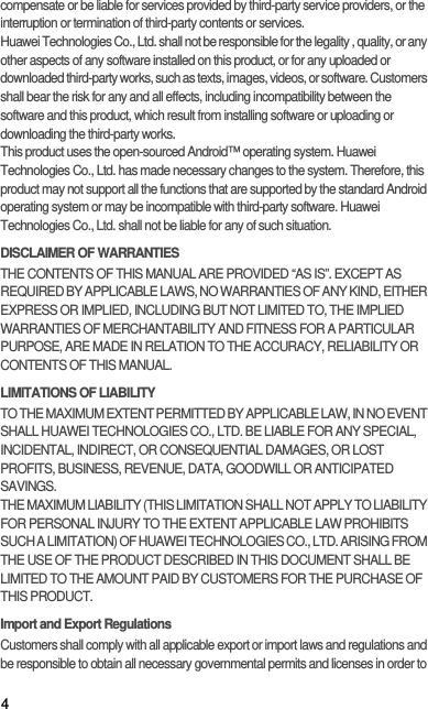 4compensate or be liable for services provided by third-party service providers, or the interruption or termination of third-party contents or services.Huawei Technologies Co., Ltd. shall not be responsible for the legality , quality, or any other aspects of any software installed on this product, or for any uploaded or downloaded third-party works, such as texts, images, videos, or software. Customers shall bear the risk for any and all effects, including incompatibility between the software and this product, which result from installing software or uploading or downloading the third-party works.This product uses the open-sourced Android™ operating system. Huawei Technologies Co., Ltd. has made necessary changes to the system. Therefore, this product may not support all the functions that are supported by the standard Android operating system or may be incompatible with third-party software. Huawei Technologies Co., Ltd. shall not be liable for any of such situation.DISCLAIMER OF WARRANTIESTHE CONTENTS OF THIS MANUAL ARE PROVIDED “AS IS”. EXCEPT AS REQUIRED BY APPLICABLE LAWS, NO WARRANTIES OF ANY KIND, EITHER EXPRESS OR IMPLIED, INCLUDING BUT NOT LIMITED TO, THE IMPLIED WARRANTIES OF MERCHANTABILITY AND FITNESS FOR A PARTICULAR PURPOSE, ARE MADE IN RELATION TO THE ACCURACY, RELIABILITY OR CONTENTS OF THIS MANUAL.LIMITATIONS OF LIABILITYTO THE MAXIMUM EXTENT PERMITTED BY APPLICABLE LAW, IN NO EVENT SHALL HUAWEI TECHNOLOGIES CO., LTD. BE LIABLE FOR ANY SPECIAL, INCIDENTAL, INDIRECT, OR CONSEQUENTIAL DAMAGES, OR LOST PROFITS, BUSINESS, REVENUE, DATA, GOODWILL OR ANTICIPATED SAVINGS.THE MAXIMUM LIABILITY (THIS LIMITATION SHALL NOT APPLY TO LIABILITY FOR PERSONAL INJURY TO THE EXTENT APPLICABLE LAW PROHIBITS SUCH A LIMITATION) OF HUAWEI TECHNOLOGIES CO., LTD. ARISING FROM THE USE OF THE PRODUCT DESCRIBED IN THIS DOCUMENT SHALL BE LIMITED TO THE AMOUNT PAID BY CUSTOMERS FOR THE PURCHASE OF THIS PRODUCT.Import and Export RegulationsCustomers shall comply with all applicable export or import laws and regulations and be responsible to obtain all necessary governmental permits and licenses in order to 