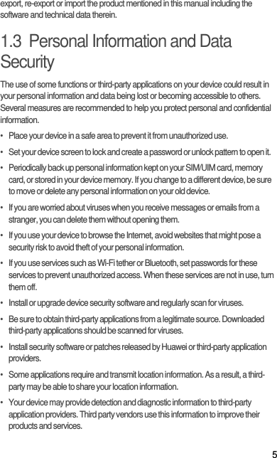 5export, re-export or import the product mentioned in this manual including the software and technical data therein.1.3  Personal Information and Data SecurityThe use of some functions or third-party applications on your device could result in your personal information and data being lost or becoming accessible to others. Several measures are recommended to help you protect personal and confidential information.•   Place your device in a safe area to prevent it from unauthorized use.•   Set your device screen to lock and create a password or unlock pattern to open it.•   Periodically back up personal information kept on your SIM/UIM card, memory card, or stored in your device memory. If you change to a different device, be sure to move or delete any personal information on your old device.•   If you are worried about viruses when you receive messages or emails from a stranger, you can delete them without opening them.•   If you use your device to browse the Internet, avoid websites that might pose a security risk to avoid theft of your personal information.•   If you use services such as Wi-Fi tether or Bluetooth, set passwords for these services to prevent unauthorized access. When these services are not in use, turn them off.•   Install or upgrade device security software and regularly scan for viruses.•   Be sure to obtain third-party applications from a legitimate source. Downloaded third-party applications should be scanned for viruses.•   Install security software or patches released by Huawei or third-party application providers.•   Some applications require and transmit location information. As a result, a third-party may be able to share your location information.•   Your device may provide detection and diagnostic information to third-party application providers. Third party vendors use this information to improve their products and services.