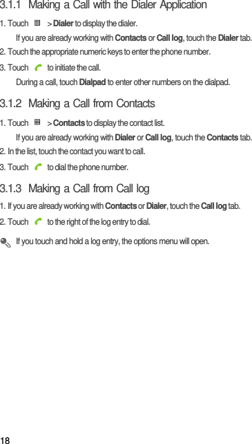 183.1.1  Making a Call with the Dialer Application1. Touch   &gt; Dialer to display the dialer.If you are already working with Contacts or Call log, touch the Dialer tab.2. Touch the appropriate numeric keys to enter the phone number.3. Touch   to initiate the call.During a call, touch Dialpad to enter other numbers on the dialpad.3.1.2  Making a Call from Contacts1. Touch   &gt; Contacts to display the contact list.If you are already working with Dialer or Call log, touch the Contacts tab.2. In the list, touch the contact you want to call.3. Touch   to dial the phone number.3.1.3  Making a Call from Call log1. If you are already working with Contacts or Dialer, touch the Call log tab.2. Touch   to the right of the log entry to dial. If you touch and hold a log entry, the options menu will open.