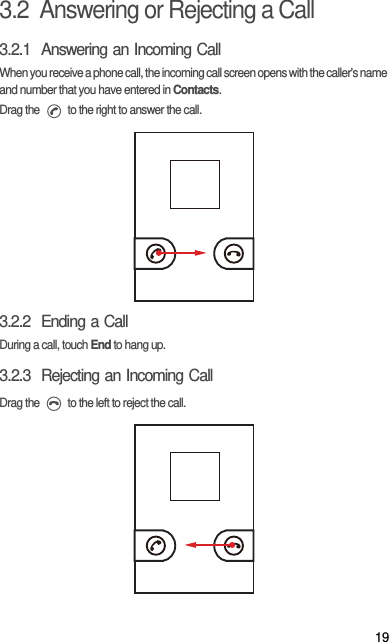 193.2  Answering or Rejecting a Call3.2.1  Answering an Incoming CallWhen you receive a phone call, the incoming call screen opens with the caller&apos;s name and number that you have entered in Contacts.Drag the   to the right to answer the call.3.2.2  Ending a CallDuring a call, touch End to hang up.3.2.3  Rejecting an Incoming CallDrag the   to the left to reject the call.