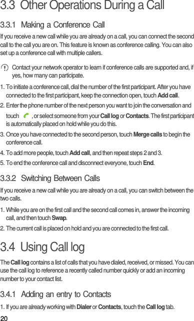 203.3  Other Operations During a Call3.3.1  Making a Conference CallIf you receive a new call while you are already on a call, you can connect the second call to the call you are on. This feature is known as conference calling. You can also set up a conference call with multiple callers. Contact your network operator to learn if conference calls are supported and, if yes, how many can participate.1. To initiate a conference call, dial the number of the first participant. After you have connected to the first participant, keep the connection open, touch Add call.2. Enter the phone number of the next person you want to join the conversation and touch  , or select someone from your Call log or Contacts. The first participant is automatically placed on hold while you do this.3. Once you have connected to the second person, touch Merge calls to begin the conference call.4. To add more people, touch Add call, and then repeat steps 2 and 3.5. To end the conference call and disconnect everyone, touch End.3.3.2  Switching Between CallsIf you receive a new call while you are already on a call, you can switch between the two calls.1. While you are on the first call and the second call comes in, answer the incoming call, and then touch Swap.2. The current call is placed on hold and you are connected to the first call.3.4  Using Call logThe Call log contains a list of calls that you have dialed, received, or missed. You can use the call log to reference a recently called number quickly or add an incoming number to your contact list.3.4.1  Adding an entry to Contacts1. If you are already working with Dialer or Contacts, touch the Call log tab.