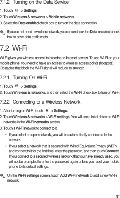 317.1.2  Turning on the Data Service1. Touch   &gt; Settings.2. Touch Wireless &amp; networks &gt; Mobile networks.3. Select the Data enabled check box to turn on the data connection. If you do not need a wireless network, you can uncheck the Data enabled check box to save data traffic costs.7.2  Wi-FiWi-Fi gives you wireless access to broadband Internet access. To use Wi-Fi on your mobile phone, you need to have an access to wireless access points (hotspots). Obstacles that block the Wi-Fi signal will reduce its strength.7.2.1  Turning On Wi-Fi1. Touch   &gt; Settings.2. Touch Wireless &amp; networks, and then select the Wi-Fi check box to turn on Wi-Fi.7.2.2  Connecting to a Wireless Network1. After turning on Wi-Fi, touch   &gt; Settings.2. Touch Wireless &amp; networks &gt; Wi-Fi settings. You will see a list of detected Wi-Fi networks in the Wi-Fi networks section.3. Touch a Wi-Fi network to connect to it.•  If you select an open network, you will be automatically connected to the network.•  If you select a network that is secured with Wired Equivalent Privacy (WEP) and connect to it for the first time, enter the password, and then touch Connect. If you connect to a secured wireless network that you have already used, you will not be prompted to enter the password again unless you reset your mobile phone to its default settings. On the Wi-Fi settings screen, touch Add Wi-Fi network to add a new Wi-Fi network.