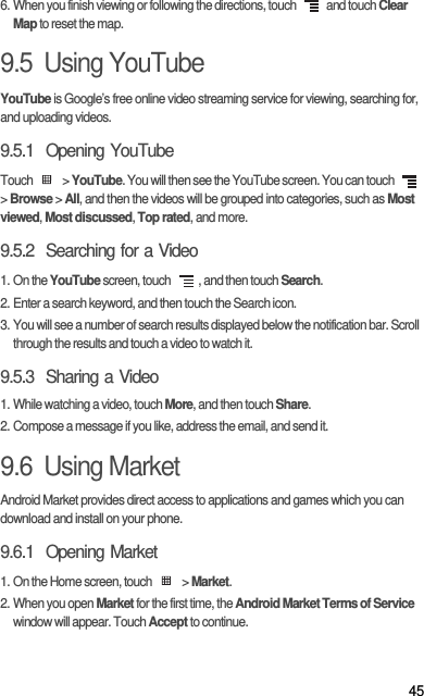 456. When you finish viewing or following the directions, touch   and touch Clear Map to reset the map.9.5  Using YouTubeYouTube is Google’s free online video streaming service for viewing, searching for, and uploading videos.9.5.1  Opening YouTubeTouch  &gt; YouTube. You will then see the YouTube screen. You can touch   &gt; Browse &gt; All, and then the videos will be grouped into categories, such as Most viewed, Most discussed, Top rated, and more.9.5.2  Searching for a Video1. On the YouTube screen, touch  , and then touch Search.2. Enter a search keyword, and then touch the Search icon.3. You will see a number of search results displayed below the notification bar. Scroll through the results and touch a video to watch it.9.5.3  Sharing a Video1. While watching a video, touch More, and then touch Share.2. Compose a message if you like, address the email, and send it.9.6  Using MarketAndroid Market provides direct access to applications and games which you can download and install on your phone.9.6.1  Opening Market1. On the Home screen, touch   &gt; Market.2. When you open Market for the first time, the Android Market Terms of Service window will appear. Touch Accept to continue.