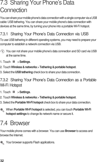 327.3  Sharing Your Phone’s Data ConnectionYou can share your mobile phone&apos;s data connection with a single computer via a USB cable: USB tethering. You can share your mobile phone&apos;s data connection with devices at the same time, by turning your phone into a portable Wi-Fi hotspot.7.3.1  Sharing Your Phone’s Data Connection via USBTo use USB tethering in different operating systems, you may need to prepare your computer to establish a network connection via USB. You can not share your mobile phone’s data connection and SD card via USB at the same time.1. Touch   &gt; Settings.2. Touch Wireless &amp; networks &gt; Tethering &amp; portable hotspot.3. Select the USB tethering check box to share your data connection.7.3.2  Sharing Your Phone’s Data Connection as a Portable Wi-Fi Hotspot1. Touch   &gt; Settings.2. Touch Wireless &amp; networks &gt; Tethering &amp; portable hotspot.3. Select the Portable Wi-Fi hotspot check box to share your data connection. When Portable Wi-Fi hotspot is selected, you can touch Portable Wi-Fi hotspot settings to change its network name or secure it.7.4  BrowserYour mobile phone comes with a browser. You can use Browser to access and browse the Internet. Your browser supports Flash applications.