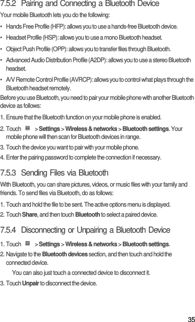 357.5.2  Pairing and Connecting a Bluetooth DeviceYour mobile Bluetooth lets you do the following:•   Hands Free Profile (HFP): allows you to use a hands-free Bluetooth device.•   Headset Profile (HSP): allows you to use a mono Bluetooth headset.•   Object Push Profile (OPP): allows you to transfer files through Bluetooth.•   Advanced Audio Distribution Profile (A2DP): allows you to use a stereo Bluetooth headset.•   A/V Remote Control Profile (AVRCP): allows you to control what plays through the Bluetooth headset remotely. Before you use Bluetooth, you need to pair your mobile phone with another Bluetooth device as follows:1. Ensure that the Bluetooth function on your mobile phone is enabled.2. Touch   &gt; Settings &gt; Wireless &amp; networks &gt; Bluetooth settings. Your mobile phone will then scan for Bluetooth devices in range.3. Touch the device you want to pair with your mobile phone.4. Enter the pairing password to complete the connection if necessary.7.5.3  Sending Files via BluetoothWith Bluetooth, you can share pictures, videos, or music files with your family and friends. To send files via Bluetooth, do as follows:1. Touch and hold the file to be sent. The active options menu is displayed.2. Touch Share, and then touch Bluetooth to select a paired device.7.5.4  Disconnecting or Unpairing a Bluetooth Device1. Touch   &gt; Settings &gt; Wireless &amp; networks &gt; Bluetooth settings.2. Navigate to the Bluetooth devices section, and then touch and hold the connected device.You can also just touch a connected device to disconnect it.3. Touch Unpair to disconnect the device.