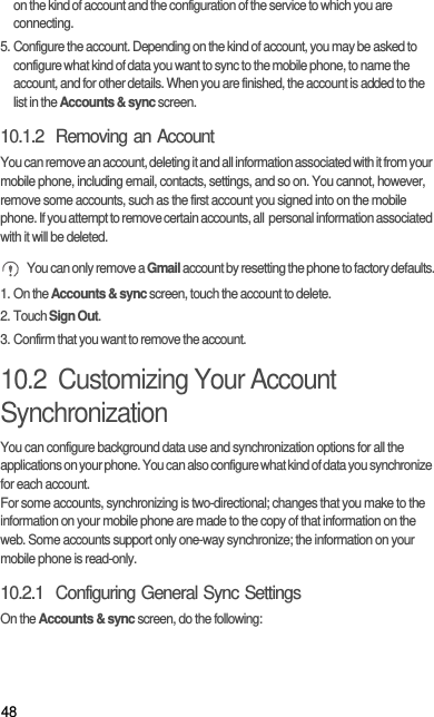 48on the kind of account and the configuration of the service to which you are connecting.5. Configure the account. Depending on the kind of account, you may be asked to configure what kind of data you want to sync to the mobile phone, to name the account, and for other details. When you are finished, the account is added to the list in the Accounts &amp; sync screen.10.1.2  Removing an AccountYou can remove an account, deleting it and all information associated with it from your mobile phone, including email, contacts, settings, and so on. You cannot, however, remove some accounts, such as the first account you signed into on the mobile phone. If you attempt to remove certain accounts, all  personal information associated with it will be deleted. You can only remove a Gmail account by resetting the phone to factory defaults.1. On the Accounts &amp; sync screen, touch the account to delete.2. Touch Sign Out.3. Confirm that you want to remove the account.10.2  Customizing Your Account SynchronizationYou can configure background data use and synchronization options for all the applications on your phone. You can also configure what kind of data you synchronize for each account.For some accounts, synchronizing is two-directional; changes that you make to the information on your mobile phone are made to the copy of that information on the web. Some accounts support only one-way synchronize; the information on your mobile phone is read-only.10.2.1  Configuring General Sync SettingsOn the Accounts &amp; sync screen, do the following: