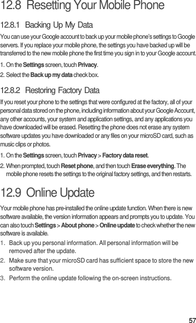 5712.8  Resetting Your Mobile Phone12.8.1  Backing Up My DataYou can use your Google account to back up your mobile phone’s settings to Google servers. If you replace your mobile phone, the settings you have backed up will be transferred to the new mobile phone the first time you sign in to your Google account.1. On the Settings screen, touch Privacy.2. Select the Back up my data check box.12.8.2  Restoring Factory DataIf you reset your phone to the settings that were configured at the factory, all of your personal data stored on the phone, including information about your Google Account, any other accounts, your system and application settings, and any applications you have downloaded will be erased. Resetting the phone does not erase any system software updates you have downloaded or any files on your microSD card, such as music clips or photos.1. On the Settings screen, touch Privacy &gt; Factory data reset.2. When prompted, touch Reset phone, and then touch Erase everything. The mobile phone resets the settings to the original factory settings, and then restarts.12.9  Online UpdateYour mobile phone has pre-installed the online update function. When there is new software available, the version information appears and prompts you to update. You can also touch Settings &gt; About phone &gt; Online update to check whether the new software is available.1. Back up you personal information. All personal information will be removed after the update.2. Make sure that your microSD card has sufficient space to store the new software version.3. Perform the online update following the on-screen instructions.